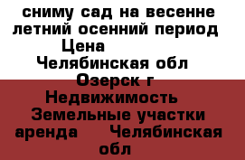 сниму сад на весенне-летний-осенний период › Цена ­ 740-048 - Челябинская обл., Озерск г. Недвижимость » Земельные участки аренда   . Челябинская обл.